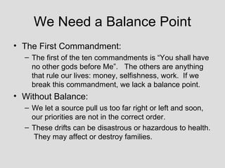 We Need a Balance Point
• The First Commandment:
  – The first of the ten commandments is “You shall have
    no other gods before Me”. The others are anything
    that rule our lives: money, selfishness, work. If we
    break this commandment, we lack a balance point.
• Without Balance:
  – We let a source pull us too far right or left and soon,
    our priorities are not in the correct order.
  – These drifts can be disastrous or hazardous to health.
     They may affect or destroy families.
 