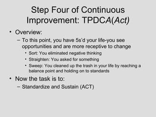 Step Four of Continuous
      Improvement: TPDCA(Act)
• Overview:
  – To this point, you have 5s’d your life-you see
    opportunities and are more receptive to change
     • Sort: You eliminated negative thinking
     • Straighten: You asked for something
     • Sweep: You cleaned up the trash in your life by reaching a
       balance point and holding on to standards
• Now the task is to:
  – Standardize and Sustain (ACT)
 