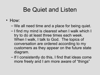 Be Quiet and Listen
• How:
  – We all need time and a place for being quiet.
  – I find my mind is clearest when I walk which I
    try to do at least three times each week.
    When I walk, I talk to God. The topics of
    conversation are ordered according to my
    customers as they appear on the future state
    diagram.
  – If I consistently do this, I find that ideas come
    more freely and I am more aware of “things”
 