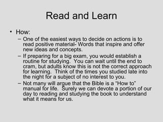 Read and Learn
• How:
  – One of the easiest ways to decide on actions is to
    read positive material- Words that inspire and offer
    new ideas and concepts.
  – If preparing for a big exam, you would establish a
    routine for studying. You can wait until the end to
    cram, but adults know this is not the correct approach
    for learning. Think of the times you studied late into
    the night for a subject of no interest to you.
  – Not many will argue that the Bible is a “How to”
    manual for life. Surely we can devote a portion of our
    day to reading and studying the book to understand
    what it means for us.
 