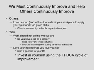 We Must Continuously Improve and Help
      Others Continuously Improve
• Others
  – Look beyond (and within) the walls of your workplace to apply
    your spirit and God given skills
        • Church, community, schools, organizations, etc.
• You
  – Work should not define who we are
        • Do you have a job or a career?
            – Read New York Times obituaries
            – I worked as an engineer but my career is a statistician
  – Love your neighbor as you love yourself
        • Start a genesis for your life
        • Invest in yourself using the TPDCA cycle of
          improvement
 