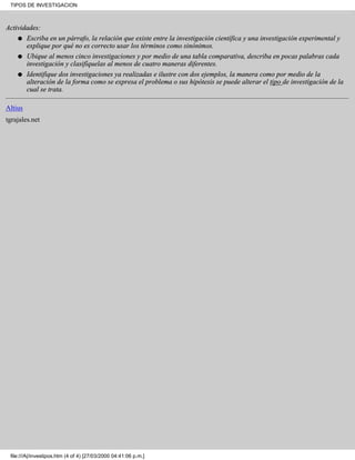 TIPOS DE INVESTIGACION



Actividades:
    q Escriba en un párrafo, la relación que existe entre la investigación científica y una investigación experimental y
       explique por qué no es correcto usar los términos como sinónimos.
    q    Ubique al menos cinco investigaciones y por medio de una tabla comparativa, describa en pocas palabras cada
         investigación y clasifíquelas al menos de cuatro maneras diferentes.
    q    Identifique dos investigaciones ya realizadas e ilustre con dos ejemplos, la manera como por medio de la
         alteración de la forma como se expresa el problema o sus hipótesis se puede alterar el tipo de investigación de la
         cual se trata.

Altius
tgrajales.net




 file:///A|/investipos.htm (4 of 4) [27/03/2000 04:41:06 p.m.]
 