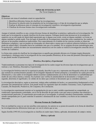 TIPOS DE INVESTIGACION




                                                        TIPOS DE INVESTIGACION
                                                            Por Tevni Grajales G.

Objetivos:
El terminar este tema el estudiante estará en capacidad de:
       1. Identificar diferentes formas de clasificar las investigaciones.
       2. Reconocer la relación entre los propósitos de las investigaciones y el tipo de investigación que se adopta.
       3. Explicar la diferencia entre el concepto de investigación científica e investigación experimental.
       4. Clasificar de diversas formas cinco investigaciones realizadas.


Aunque el método científico es uno, existen diversas formas de identificar su práctica o aplicación en la investigación. De
modo que la investigación se puede clasificar de diversas maneras. Enfoques positivistas promueven la investigación
empírica con un alto grado de objetividad suponiendo que si alguna cosa existe, existe en alguna cantidad y su existe en
alguna cantidad se puede medir. Esto da lugar al desarrollo de investigaciones conocidas como cuantitativas, las cuales se
apoyan en las pruebas estadísticas tradicionales. Pero especialmente en el ámbito de las ciencias sociales se observan
fenómenos complejos y que no pueden ser alcanzados ser observados a menos que se realicen esfuerzos holísticos con alto
grado de subjetividad y orientados hacia las cualidades más que a la cantidad. Así se originan diversas metodologías para
la recolección y análisis de datos (no necesariamente númericos) con los cuales se realiza la investigación conocida con el
nombre de Cualitativa.

La forma más común de clasificar las investigaciones es aquella que pretende ubicarse en el tiempo (según dimensión
cronológica) y distingue entre la investigación de las cosas pasadas (Histórica), de las cosas del presente (Descriptiva) y de
lo que puede suceder (Experimental)

                                                    Histórica, Descriptiva y Experimental
Tradicionalmente se presentan tres tipos de investigación de los cuales surgen las diversos tipos de investigaciones que se
realizan y son: Histórica, Descriptiva, Experimental.

La investigación histórica trata de la experiencia pasada, describe lo que era y representa una búsqueda crítica de la verdad
que sustenta los acontecimientos pasados. El investigador depende de fuentes primarias y secundarias las cuales proveen la
información y a las cuáles el investigador deberá examinar cuidadosamente con el fin de determinar su confiabilidad por
medio de una crítica interna y externa. En el primer caso verifica la autenticidad de un documento o vestigio y en el
segundo, determina el significado y la validez de los datos que contiene el documento que se considera auténtico.

La investigación descriptiva, según se mencionó, trabaja sobre realidades de hecho y su característica fundamental es la de
presentar una interpretación correcta. Esta puede incluir los siguientes tipos de estudios: Encuestas, Casos, Exploratorios,
Causales, De Desarrollo, Predictivos, De Conjuntos, De Correlación.

La investigación experimental consiste en la manipulación de una (o más) variable experimental no comprobada, en
condiciones rigurosamente controladas, con el fin de describir de qué modo o por qué causa se produce una situación o
acontecimiento particular. El experimento provocado por el investigador, le permite introducir determinadas variables de
estudio manipuladas por él, para controlar el aumento o disminución de esas variables y su efecto en las conductas
observadas.

                                                      Diversas Formas de Clasificación
Pero en realidad las cosas no son tan sencillas como parecen, los autores no se ponen de acuerdo en la forma de identificar
las investigaciones,las diferencias tienen que ver con el criterio que se usa.

Según Zorrilla (1993:43), la investigación se clasifica en cuatro tipos: básica, aplicada, documental, de campo o mixta.

                                                                 Básica y Aplicada


 file:///A|/investipos.htm (1 of 4) [27/03/2000 04:41:06 p.m.]
 