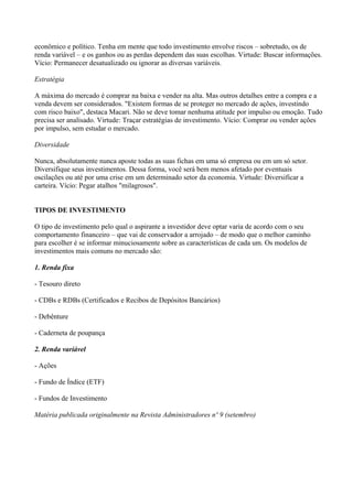 econômico e político. Tenha em mente que todo investimento envolve riscos – sobretudo, os de
renda variável – e os ganhos ou as perdas dependem das suas escolhas. Virtude: Buscar informações.
Vício: Permanecer desatualizado ou ignorar as diversas variáveis.
Estratégia
A máxima do mercado é comprar na baixa e vender na alta. Mas outros detalhes entre a compra e a
venda devem ser considerados. "Existem formas de se proteger no mercado de ações, investindo
com risco baixo", destaca Macari. Não se deve tomar nenhuma atitude por impulso ou emoção. Tudo
precisa ser analisado. Virtude: Traçar estratégias de investimento. Vício: Comprar ou vender ações
por impulso, sem estudar o mercado.
Diversidade
Nunca, absolutamente nunca aposte todas as suas fichas em uma só empresa ou em um só setor.
Diversifique seus investimentos. Dessa forma, você será bem menos afetado por eventuais
oscilações ou até por uma crise em um determinado setor da economia. Virtude: Diversificar a
carteira. Vício: Pegar atalhos "milagrosos".
TIPOS DE INVESTIMENTO
O tipo de investimento pelo qual o aspirante a investidor deve optar varia de acordo com o seu
comportamento financeiro – que vai de conservador a arrojado – de modo que o melhor caminho
para escolher é se informar minuciosamente sobre as características de cada um. Os modelos de
investimentos mais comuns no mercado são:
1. Renda fixa
- Tesouro direto
- CDBs e RDBs (Certificados e Recibos de Depósitos Bancários)
- Debênture
- Caderneta de poupança
2. Renda variável
- Ações
- Fundo de Índice (ETF)
- Fundos de Investimento
Matéria publicada originalmente na Revista Administradores nº 9 (setembro)
 
