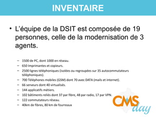 • L’équipe de la DSIT est composée de 19
personnes, celle de la modernisation de 3
agents.
– 1500 de PC, dont 1000 en réseau.
– 650 Imprimantes et copieurs.
– 2500 lignes téléphoniques (isolées ou regroupées sur 35 autocommutateurs
téléphoniques).
– 700 Téléphones mobiles (GSM) dont 70 avec DATA (mails et internet).
– 66 serveurs dont 40 virtualisés.
– 144 applicatifs métiers.
– 102 bâtiments reliés dont 37 par fibre, 48 par radio, 17 par VPN.
– 122 commutateurs réseau.
– 40km de fibres, 80 km de fourreaux
INVENTAIRE
 