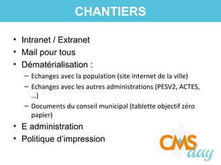 • Intranet / Extranet
• Mail pour tous
• Dématérialisation :
– Echanges avec la population (site internet de la ville)
– Echanges avec les autres administrations (PESV2, ACTES,
…)
– Documents du conseil municipal (tablette objectif zéro
papier)
• E administration
• Politique d’impression
CHANTIERS
 