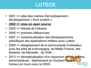 • 2001 >> sites des mairies d'arrondissement :
développement « from scratch »
• 2002 >> mise en open source
• 2003 >> refonte de l'intranet
• 2005 >> premiers téléservices
• 2007 >> contractualisation des développements
spécifiques des applications métiers sous Lutèce
• 2009 >> élargissement de la communauté d'utilisateur
avec les sites de e-bourgogne, de Météo France, des
Notaires, de Marseille , de l'IGN ...
• 2013 >> dématérialisation d'un maximum de procédures
administratives : déploiement du Guichet Parisien;
travaux en cours avec la DISIC
LUTECE
 