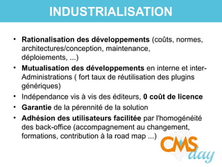 • Rationalisation des développements (coûts, normes,
architectures/conception, maintenance,
déploiements, ...)
• Mutualisation des développements en interne et inter-
Administrations ( fort taux de réutilisation des plugins
génériques)
• Indépendance vis à vis des éditeurs, 0 coût de licence
• Garantie de la pérennité de la solution
• Adhésion des utilisateurs facilitée par l'homogénéité
des back-office (accompagnement au changement,
formations, contribution à la road map ...)
INDUSTRIALISATION
 