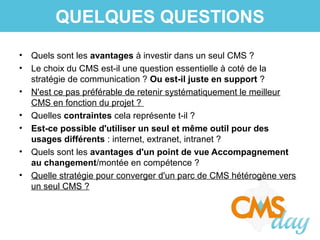 • Quels sont les avantages à investir dans un seul CMS ?
• Le choix du CMS est-il une question essentielle à coté de la
stratégie de communication ? Ou est-il juste en support ?
• N'est ce pas préférable de retenir systématiquement le meilleur
CMS en fonction du projet ?
• Quelles contraintes cela représente t-il ?
• Est-ce possible d'utiliser un seul et même outil pour des
usages différents : internet, extranet, intranet ?
• Quels sont les avantages d'un point de vue Accompagnement
au changement/montée en compétence ?
• Quelle stratégie pour converger d'un parc de CMS hétérogène vers
un seul CMS ?
QUELQUES QUESTIONS
 