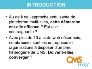 • Au delà de l’approche séduisante de
plateforme multi-sites, cette démarche
est-elle efficace ? Est-elle
contraignante ?
• Avec plus de 10 ans de web désormais,
nombreuses sont les entreprises et
organisations à disposer d’un parc
hétérogène de CMS. Doivent-elles
converger ?
INTRODUCTION
 