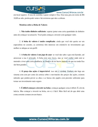 11
em local seguro). A taxa de custódia e quase sempre é fixa. Esta taxa gira em torno de R$
10,00 ao mês, porém pode variar e há corretoras que não a cobram.
Mentiras sobre a Bolsa de Valores
1. Não tenho dinheiro suficiente: esperar juntar uma certa quantidade de dinheiro
antes de começar vai atrasá-lo. Você pode começar a investir com qualquer valor.
2. A bolsa de valores é muito complicada: ainda que você não queira ser um
especialista no assunto, as corretoras têm interesse em orientá-lo no investimento que
melhor se adequa ao seu perfil.
3. A bolsa de valores é um jogo de azar: se você não sabe o que está fazendo, até
atravessar a rua é arriscado. A bolsa tem seus riscos, mas se você souber onde está se
metendo e tiver uma certa prudência, as chances de ter lucros maiores do que na renda fixa
são bem grandes.
4. O preço das ações é imprevisível: isso não é verdade. Embora não haja um
sistema com cem por cento de certeza sobre o movimento dos preços das ações, existem
métodos que podem prever as altas e as baixas dos papéis com precisão suficiente para
tornar seu investimento mais seguro.
5. É difícil começar a investir na bolsa: começar qualquer coisa é difícil. É a lei da
inércia. Mas começar a investir na bolsa, em si, é fácil. Mais fácil até do que abrir uma
conta corrente comum em um banco.
 