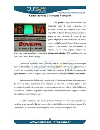 12
Como funciona o Mercado Acionário
Uma quota de ações é basicamente uma
minúscula parte de uma corporação. Os
acionistas, pessoas que compram ações, estão
investindo no futuro de uma empresa durante o
tempo em que estiverem de posse de suas
quotas. O preço de uma quota varia de acordo
com as condições econômicas, o desempenho da
empresa e as atitudes dos investidores. A
primeira vez que uma empresa oferece suas
ações para venda ao público é chamada de oferta pública inicial (OPI), também conhecida
como IPO - Initial public offering.
Quando um negócio dá lucro, o dinheiro pode ser dividido com seus acionistas por
meio de dividendos. O lucro também pode ser guardado ou reinvestido, aprimorando o
negócio ou contratando novas pessoas. Ações que publicam dividendos frequentes são
ações de renda. Ações de empresas que reinvestem seus lucros são ações de crescimento.
As empresas distribuidoras de energia ou de telefonia normalmente são um exemplo
de ações de renda. Geralmente essas empresas já têm toda a estrutura pronta e não
necessitam de grandes investimentos, portanto praticamente todo o lucro é distribuído entre
os acionistas. Como não há grandes investimentos, o faturamento dessas empresas também
não muda muito ao longo dos anos.
Já outras empresas mais novas precisam reinvestir o lucro para aumentar sua
participação no mercado. Desta forma, o lucro distribuídos aos acionistas é menor. Em
contrapartida, o faturamento dessas empresas tende a crescer ao longo dos anos.
 