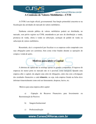 13
A Comissão de Valores Mobiliários – CVM
A CVM é um órgão oficial, governamental. Sua função primordial concentra-se na
fiscalização das atividades do mercado de valores mobiliários.
Nenhuma emissão pública de valores mobiliários poderá ser distribuída, no
mercado, sem prévio registro na CVM, entendendo-se por atos de distribuição a venda,
promessa de venda, oferta à venda ou subscrição, aceitação de pedido de venda ou
subscrição de valores mobiliários.
Resumindo, ela é a responsável por fiscalizar se as empresas estão cumprindo com
suas obrigações junto aos acionistas, bem como evitar fraudes durante as operações de
compra e venda de ações.
Motivos para abrir o Capital
A abertura de capital não se restringe apenas às grandes companhias. O ingresso de
empresas de menor porte no mercado não só é possível, como desejável. Quando uma
empresa abre o capital, ela adquire uma série de obrigações, entre elas está a divulgação
dos resultados financeiros a cada trimestre, ou seja, toda empresa listada na bolsa deve
informar trimestralmente como está seu faturamento, despesas, lucros, etc.
Motivos para uma empresa abrir capital:
a) Captação de Recursos Financeiros para Investimento ou
Reestruturação de Passivos
b) Imagem Institucional
c) Profissionalização
 