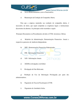 14
d) Novos Relacionamentos com os Funcionários
e) Manutenção da Condição de Companhia Aberta
Para que a empresa mantenha sua condição de companhia aberta, é
necessário, de início, que sejam cumpridas as exigências legais e institucionais
decorrentes da abertura. As principais estão resumidas a seguir:
Principais Documentos ou Procedimentos devidos à CVM, Acionistas e Bolsas
a) Relatório da Administração, Demonstrações Financeiras Anuais e
respectivos pareceres de Auditoria Independente.
b) DFP - Demonstrações Financeiras Padronizadas.
c) ITR - Informações Trimestrais.
d) IAN - Informações Anuais
e) AGO/E(s) divulgadas com Edital.
f) Divulgação de Fato Relevante.
g) Proibição de Uso de Informação Privilegiada por parte dos
administradores.
h) Pagamento de Taxa de Fiscalização à CVM.
i) Pagamento de Anuidade à bolsa.
 