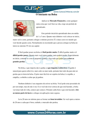 15
O Iniciante na Bolsa
Aplicar no Mercado Financeiro, como qualquer
outra coisa que você fizer na vida, exige um período de
aprendizado.
Este período inicial de aprendizado dura em média
de 1 a 3 anos. Quanto mais dinheiro você colocar no início,
maior será o custo, portanto coloque o mínimo possível. É o único curso no mundo que
você decide quanto custa. Normalmente eu recomendo que a pessoa coloque na bolsa no
início no máximo 5% do seu capital.
É fácil ganhar pouco na bolsa e é fácil perder muito. É díficil ganhar muito e é
difícil perder pouco. Quanto mais você tentar ganhar, mais poderá perder. Especialmente
no início, contente-se com os pequenos ganhos e faça tudo que puder para evitar as
grandes perdas.
Na bolsa, o que importa não é ganhar, o que importa é sobreviver. O ganho é
natural para quem sobrevive, mais cedo ou mais tarde, portanto lute todo dia para não ter
perdas que te tirem da bolsa. O jeito mais fácil de ser expulso da bolsa é o orgulho, a
empáfia, a soberba e achar que já ganhou.
Nenhum dinheiro é seu enquanto ele estiver na bolsa. Você pode estar possuindo ele
por um tempo, mas ele não é seu. E se você não tiver certeza do que está fazendo, a bolsa
vai tomar tudo de volta, centavo por centavo. Portanto saiba bem o que está fazendo e tire
ao menos parte do lucro e coloque em aplicações mais seguras.
Leva 20 anos no mínimo para se formar um bom investidor. Se você opera a menos
de 20 anos e acha que é bom, cuidado, o mercado não perdoa.
 