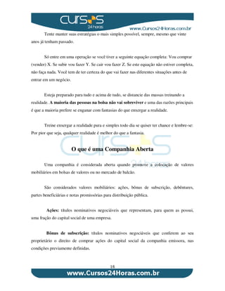 16
Tente manter suas estratégias o mais simples possível, sempre, mesmo que vinte
anos já tenham passado.
Só entre em uma operação se você tiver a seguinte equação completa: Vou comprar
(vender) X. Se subir vou fazer Y. Se cair vou fazer Z. Se este equação não estiver completa,
não faça nada. Você tem de ter certeza do que vai fazer nas diferentes situações antes de
entrar em um negócio.
Esteja preparado para tudo e acima de tudo, se distancie das massas treinando a
realidade. A maioria das pessoas na bolsa não vai sobreviver e uma das razões principais
é que a maioria prefere se enganar com fantasias do que enxergar a realidade.
Treine enxergar a realidade pura e simples todo dia se quiser ter chance e lembre-se:
Por pior que seja, qualquer realidade é melhor do que a fantasia.
O que é uma Companhia Aberta
Uma companhia é considerada aberta quando promove a colocação de valores
mobiliários em bolsas de valores ou no mercado de balcão.
São considerados valores mobiliários: ações, bônus de subscrição, debêntures,
partes beneficiárias e notas promissórias para distribuição pública.
Ações: títulos nominativos negociáveis que representam, para quem as possui,
uma fração do capital social de uma empresa.
Bônus de subscrição: títulos nominativos negociáveis que conferem ao seu
proprietário o direito de comprar ações do capital social da companhia emissora, nas
condições previamente definidas.
 