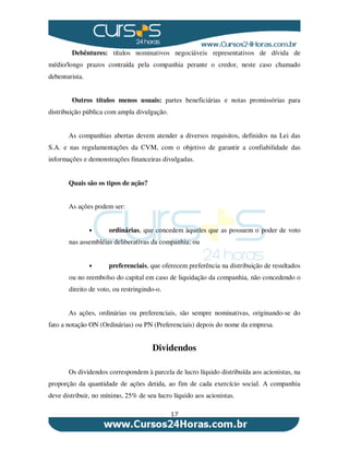 17
Debêntures: títulos nominativos negociáveis representativos de dívida de
médio/longo prazos contraída pela companhia perante o credor, neste caso chamado
debenturista.
Outros títulos menos usuais: partes beneficiárias e notas promissórias para
distribuição pública com ampla divulgação.
As companhias abertas devem atender a diversos requisitos, definidos na Lei das
S.A. e nas regulamentações da CVM, com o objetivo de garantir a confiabilidade das
informações e demonstrações financeiras divulgadas.
Quais são os tipos de ação?
As ações podem ser:
• ordinárias, que concedem àqueles que as possuem o poder de voto
nas assembléias deliberativas da companhia; ou
• preferenciais, que oferecem preferência na distribuição de resultados
ou no reembolso do capital em caso de liquidação da companhia, não concedendo o
direito de voto, ou restringindo-o.
As ações, ordinárias ou preferenciais, são sempre nominativas, originando-se do
fato a notação ON (Ordinárias) ou PN (Preferenciais) depois do nome da empresa.
Dividendos
Os dividendos correspondem à parcela de lucro líquido distribuída aos acionistas, na
proporção da quantidade de ações detida, ao fim de cada exercício social. A companhia
deve distribuir, no mínimo, 25% de seu lucro líquido aos acionistas.
 