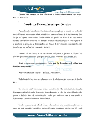 18
Quando uma empresa vai bem, ela divide os lucros com quem tem suas ações.
Isso são dividendos
.
Investir por Fundos x Investir por Corretora
A grande maioria dos bancos brasileiros oferece a opção de se investir em fundos de
ações. Uma das vantagens de aplicar dinheiro por meio dos fundos de investimento é o fato
de que você pode contar com a experiência de um gestor. Ao invés de ter que decidir
sozinho como melhor investir o seu dinheiro (levando em consideração os seus objetivos e
a tendência da economia e do mercado), nos fundos de investimento essas decisões são
tomadas por um profissional experiente: o gestor.
Portanto em um fundo de ações variadas este gestor é que terá o trabalho de
escolher quais são as melhores ações para investir, quais comprar e quais vender, etc.
Sendo o gestor uma pessoa com experiência, qual é a desvantagem de utilizar um
fundo de investimento?
A resposta é bastante simples: a Taxa de Administração.
Todo fundo de investimento cobra uma taxa de administração, mesmo os de Renda
Fixa.
Expressa em uma base anual, a taxa de administração é descontada, diariamente, de
forma proporcional do valor da cota do fundo. Portanto, o valor da cota publicado pelo
gestor já inclui a taxa de administração, sendo que, após um mês, é descontado o
equivalente a 1/12 da taxa anual de administração.
Lembre-se que a taxa é cobrada sobre o valor aplicado pelo investidor, e não sobre o
saldo que está investido. Na prática, isso significa que uma pessoa que investiu R$ 1 mil
 