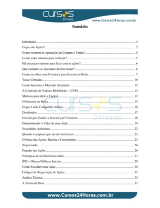 Sumário
Introdução.......................................................................................................................... 4
O que são Ações?............................................................................................................... 5
Como ocorrem as operações de Compra e Venda? ............................................................. 5
Existe valor mínimo para começar?.................................................................................... 5
Há um prazo mínimo para ficar com as ações?................................................................... 6
Que cuidados os iniciantes devem tomar? .......................................................................... 6
Como escolher uma Corretora para Investir na Bolsa ......................................................... 7
Taxas Cobradas................................................................................................................ 10
Como funciona o Mercado Acionário............................................................................... 12
A Comissão de Valores Mobiliários – CVM .................................................................... 13
Motivos para abrir o Capital............................................................................................. 13
O Iniciante na Bolsa......................................................................................................... 15
O que é uma Companhia Aberta....................................................................................... 16
Dividendos ...................................................................................................................... 17
Investir por Fundos x Investir por Corretora..................................................................... 18
Determinando o Valor de uma Ação ................................................................................ 19
Sociedades Anônimas ...................................................................................................... 22
Quando a empresa que invisto tem Lucro......................................................................... 23
O Preço das Ações: Receita x Crescimento ...................................................................... 23
Negociando...................................................................................................................... 24
Fraudes em Ações............................................................................................................ 26
Princípios de um Bom Investidor ..................................................................................... 27
IPO – Ofertas Públicas Iniciais......................................................................................... 28
Como Escolher uma Ação................................................................................................ 30
Códigos de Negociação de Ações..................................................................................... 31
Análise Técnica ............................................................................................................... 35
A Teoria de Dow ............................................................................................................. 37
 