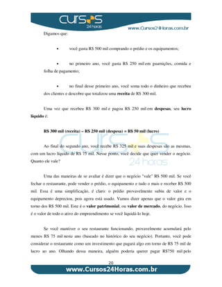 20
Digamos que:
• você gasta R$ 500 mil comprando o prédio e os equipamentos;
• no primeiro ano, você gasta R$ 250 mil em guarnições, comida e
folha de pagamento;
• no final desse primeiro ano, você soma todo o dinheiro que recebeu
dos clientes e descobre que totalizou uma receita de R$ 300 mil.
Uma vez que recebeu R$ 300 mil e pagou R$ 250 mil em despesas, seu lucro
líquido é:
R$ 300 mil (receita) – R$ 250 mil (despesa) = R$ 50 mil (lucro)
Ao final do segundo ano, você recebe R$ 325 mil e suas despesas são as mesmas,
com um lucro líquido de R$ 75 mil. Nesse ponto, você decide que quer vender o negócio.
Quanto ele vale?
Uma das maneiras de se avaliar é dizer que o negócio "vale" R$ 500 mil. Se você
fechar o restaurante, pode vender o prédio, o equipamento e tudo o mais e receber R$ 500
mil. Essa é uma simplificação, é claro: o prédio provavelmente subiu de valor e o
equipamento depreciou, pois agora está usado. Vamos dizer apenas que o valor gira em
torno dos R$ 500 mil. Este é o valor patrimonial, ou valor de mercado, do negócio. Isso
é o valor de todo o ativo do empreendimento se você liquidá-lo hoje.
Se você mantiver o seu restaurante funcionando, provavelmente acumulará pelo
menos R$ 75 mil neste ano (baseado no histórico do seu negócio). Portanto, você pode
considerar o restaurante como um investimento que pagará algo em torno de R$ 75 mil de
lucro ao ano. Olhando dessa maneira, alguém poderia querer pagar R$750 mil pelo
 