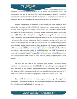 21
restaurante, já que um retorno anual de R$ 75 mil em um investimento de R$ 750
mil representa uma taxa de retorno de 10%. Alguém poderia querer pagar R$ 1.500.000, o
que representa uma taxa de retorno de 5%. Ou até mais, se ele imaginou que a receita do
restaurante poderia crescer ao longo do tempo a uma taxa maior do que a inflação.
Portanto, o proprietário do restaurante irá ajustar o preço de forma compatível. Você
pode avaliar o negócio em R$ 1.500.000. No entanto, se dez pessoas vierem até você e
disserem: "Puxa, eu gostaria de comprar seu restaurante, mas não tenho os R$ 1.500.000",
você poderia de alguma forma querer dividir seu negócio em 10 partes iguais e vender cada
uma por R$ 150 mil. Em outras palavras, você poderia vender quotas do seu restaurante.
Então, cada pessoa que comprou uma cota receberia um décimo dos lucros ao final do ano
e teria um dos dez votos em qualquer das decisões financeiras da empresa. Ou então você
poderia dividir a propriedade em 1.500 quotas e vender cada uma por R$ 1.000, para ter um
preço que mais pessoas pudessem pagar. Outra alternativa seria dividir a propriedade em
3.000 quotas, manter 1.501 com você e vender o restante por R$ 500 cada. Dessa forma,
você retêm a maioridade das quotas (e, consequentemente, os votos) e permanece no
controle do restaurante, enquanto compartilha o lucro com outras pessoas. Enquanto isso,
você consegue depositar R$ 750 mil no banco graças às vendas das 1.500 quotas a outras
pessoas.
As ações, em sua essência, são realmente muito simples. Elas representam o
patrimônio e os lucros da empresa. Os dividendos de uma ação representam a porção da
quota dos lucros de uma empresa, geralmente distribuídos anualmente. Se o restaurante
tiver dez proprietários, cada um possuindo uma cota acionária, e o negócio acumular R$ 75
mil de lucro durante o ano, então cada proprietário recebe um dividendo de R$ 7.500.
Uma medida do valor de uma empresa, pelo menos no que diz respeito aos
investidores, é o produto do número de quotas excedentes multiplicados pelo preço da ação.
Este valor é chamado capitalização de uma empresa.
 