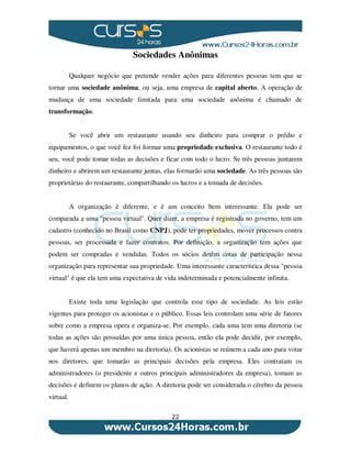 22
Sociedades Anônimas
Qualquer negócio que pretende vender ações para diferentes pessoas tem que se
tornar uma sociedade anônima, ou seja, uma empresa de capital aberto. A operação de
mudança de uma sociedade limitada para uma sociedade anônima é chamado de
transformação.
Se você abrir um restaurante usando seu dinheiro para comprar o prédio e
equipamentos, o que você fez foi formar uma propriedade exclusiva. O restaurante todo é
seu, você pode tomar todas as decisões e ficar com todo o lucro. Se três pessoas juntarem
dinheiro e abrirem um restaurante juntas, elas formarão uma sociedade. As três pessoas são
proprietárias do restaurante, compartilhando os lucros e a tomada de decisões.
A organização é diferente, e é um conceito bem interessante. Ela pode ser
comparada a uma "pessoa virtual". Quer dizer, a empresa é registrada no governo, tem um
cadastro (conhecido no Brasil como CNPJ), pode ter propriedades, mover processos contra
pessoas, ser processada e fazer contratos. Por definição, a organização tem ações que
podem ser compradas e vendidas. Todos os sócios detêm cotas de participação nessa
organização para representar sua propriedade. Uma interessante característica dessa "pessoa
virtual" é que ela tem uma expectativa de vida indeterminada e potencialmente infinita.
Existe toda uma legislação que controla esse tipo de sociedade. As leis estão
vigentes para proteger os acionistas e o público. Essas leis controlam uma série de fatores
sobre como a empresa opera e organiza-se. Por exemplo, cada uma tem uma diretoria (se
todas as ações são possuídas por uma única pessoa, então ela pode decidir, por exemplo,
que haverá apenas um membro na diretoria). Os acionistas se reúnem a cada ano para votar
nos diretores, que tomarão as principais decisões pela empresa. Eles contratam os
administradores (o presidente e outros principais administradores da empresa), tomam as
decisões e definem os planos de ação. A diretoria pode ser considerada o cérebro da pessoa
virtual.
 