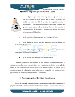 23
Quando a empresa que invisto tem Lucro
Digamos que uma nova organização seja criada e em
sua oferta pública inicial ela levante R$ 20 milhões, vendendo um
milhão de cotas por R$ 20 a cota. A companhia compra o
equipamento e contrata seus empregados com aquele dinheiro. No
primeiro ano, quando toda a receita e despesas são somadas, a
companhia lucra R$ 1 milhão. A diretoria pode decidir fazer várias
coisas com esse R$ 1 milhão:
• pode colocá-lo no banco e poupar para os tempos difíceis;
• pode decidir dar todo o lucro aos acionistas. Assim, declararia um
dividendo de R$ 1 por cota;
• usar o dinheiro para comprar mais equipamentos e contratar mais
empregados, expandindo a companhia;
• pode escolher uma combinação dessas três opções.
Conforme já abordado anteriormente, se uma empresa tradicionalmente paga a
maioria dos seus lucros aos seus acionistas, isso é geralmente conhecido como ação de
renda. Se uma empresa investe a maior parte do seu dinheiro de volta no negócio, isso é
chamado de ação de valorização (ou crescimento). A companhia está tentando crescer
pelo aumento da quantidade de equipamentos e funcionários.
O Preço das Ações: Receita x Crescimento
O preço de uma ação tende a permanecer razoavelmente estável. Isto é, a cada ano o
preço da ação tende a permanecer aproximadamente o mesmo, a não ser que os lucros (e,
 