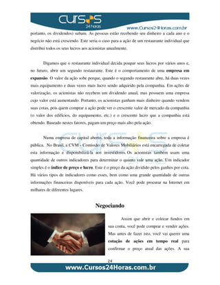 24
portanto, os dividendos) subam. As pessoas estão recebendo seu dinheiro a cada ano e o
negócio não está crescendo. Este seria o caso para a ação de um restaurante individual que
distribui todos os seus lucros aos acionistas anualmente.
Digamos que o restaurante individual decida poupar seus lucros por vários anos e,
no futuro, abrir um segundo restaurante. Este é o comportamento de uma empresa em
expansão. O valor da ação sobe porque, quando o segundo restaurante abre, há duas vezes
mais equipamento e duas vezes mais lucro sendo adquirido pela companhia. Em ações de
valorização, os acionistas não recebem um dividendo anual, mas possuem uma empresa
cujo valor está aumentando. Portanto, os acionistas ganham mais dinheiro quando vendem
suas cotas, pois quem comprar a ação pode ver o crescente valor de mercado da companhia
(o valor dos edifícios, do equipamento, etc.) e o crescente lucro que a companhia está
obtendo. Baseado nestes fatores, pagam um preço mais alto pela ação.
Numa empresa de capital aberto, toda a informação financeira sobre a empresa é
pública. No Brasil, a CVM - Comissão de Valores Mobiliários está encarregada de coletar
esta informação e disponibilizá-la aos investidores. Os acionistas também usam uma
quantidade de outros indicadores para determinar o quanto vale uma ação. Um indicador
simples é o índice de preço e lucro. Este é o preço da ação dividido pelos ganhos por cota.
Há vários tipos de indicadores como esses, bem como uma grande quantidade de outras
informações financeiras disponíveis para cada ação. Você pode procurar na Internet em
milhares de diferentes lugares.
Negociando
Assim que abrir e colocar fundos em
sua conta, você pode comprar e vender ações.
Mas antes de fazer isto, você vai querer uma
cotação de ações em tempo real para
confirmar o preço atual das ações. A sua
 