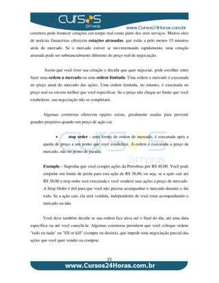 25
corretora pode fornecer cotações em tempo real como parte dos seus serviços. Muitos sites
de notícias financeiras oferecem cotações atrasadas, que estão a pelo menos 15 minutos
atrás do mercado. Se o mercado estiver se movimentando rapidamente, uma cotação
atrasada pode ser substancialmente diferente do preço real de negociação.
Assim que você tiver sua cotação e decidir que quer negociar, pode escolher entre
fazer uma ordem a mercado ou uma ordem limitada. Uma ordem a mercado é executada
no preço atual do mercado das ações. Uma ordem limitada, no entanto, é executada no
preço real ou em um melhor que você especificar. Se o preço não chegar ao limite que você
estabelecer, sua negociação não se completará.
Algumas corretoras oferecem opções extras, geralmente usadas para prevenir
grandes prejuízos quando um preço de ação cai:
• stop order - uma forma de ordem de mercado, é executada após a
queda de preço a um ponto que você estabelece. A ordem é executada a preço de
mercado, não no ponto de parada;
Exemplo – Suponha que você compre ações da Petrobras por R$ 40,00. Você pode
estipular um limite de perda para esta ação de R$ 38,00, ou seja, se a ação cair até
R$ 38,00 a stop order será executada e você venderá suas ações a preço de mercado.
A Stop Order é útil para que você não precise acompanhar o mercado durante o dia
todo. Se a ação cair, ela será vendida, independente de você estar acompanhando o
mercado ou não.
Você deve também decidir se sua ordem fica ativa até o final do dia, até uma data
específica ou até você cancelá-la. Algumas corretoras permitem que você coloque ordens
"tudo ou nada" ou "fill or kill" (compre ou desista), que impede uma negociação parcial das
ações que você quer vender ou comprar.
 
