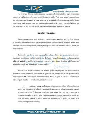 26
Ao contrário do que muitos pensam, negociar pela internet não é algo instantâneo,
mesmo se você estiver colocando uma ordem de mercado. Pode levar tempo para encontrar
um comprador ou vendedor e para processar a negociação eletronicamente. Além disso,
mesmo que você possa acessar sua conta e colocar ordens de compra e venda 24 horas por
dia, suas negociações são executadas apenas quando os mercados estão abertos.
Fraudes em Ações
Com preços errantes, notícias falsas e escândalos corporativos, você pode achar que
já tem suficientemente com o que se preocupar no que se trata de negociar ações. Mas
ainda há um motivo importante para se preocupar a ser acrescentado à lista - a fraude em
investimentos.
Bem antes da época das negociações online, alguns corretores inescrupulosos
fraudaram investidores ou fugiram com seu dinheiro. Firmas fraudulentas conhecidas como
salas de caldeira também contrataram corretores para fazer ligações telefônicas não
solicitadas, vendendo ações falsas ou valorizadas.
Porém, com negócios online, as pessoas precisam pesquisar as ações sozinhas,
decidindo o que comprar e vender sem a ajuda de um corretor ou de um planejador de
investimentos. Os fraudadores aproveitaram-se disso, o que os levou a desenvolver
métodos para fraudar os investidores, entre eles estão:
• esquemas pump and dump - as pessoas espalham falsas notícias de
ações que "com certeza sobem" via painéis de mensagens online, newsletters, email
e outros métodos. O interesse resultante nas ações faz com que a procura (e
consequentemente o preço) suba. Os organizadores do esquema vendem suas ações
com um lucro enorme, e então param de promovê-las. O preço cai muito e os
investidores perdem dinheiro;
 