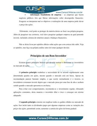 27
• informação fraudulenta de empresa - as empresas que fazem
negócios públicos têm que liberar informações sobre desempenho financeiro.
Exagerar ou interpretar mal os objetivos e realizações de uma empresa pode elevar
o preço das ações.
Felizmente, você pode se proteger da maioria destes ao fazer sua própria pesquisa.
Além de pesquisar sua corretora, você deve pesquisar qualquer empresa na qual pretende
investir, incluindo a leitura de relatórios anuais e balanços financeiros.
Não se deixe levar por opiniões alheias sobre ações que com certeza irão subir. Veja
as opiniões, mas faça sua própria análise antes de tomar qualquer decisão.
Princípios de um Bom Investidor
Existem quatro princípios básicos que deverão nortear e direcionar os investidores
no mercado de ações.
O primeiro princípio estabelece a necessidade de se investir regularmente uma
determinada quantia em ações, mesmo quando o mercado está em baixa. Apesar da
recomendação parecer bastante simples, o que ocorre normalmente é o inverso, os
investidores costumam investir depois que o mercado passa por uma fase de alta e acabam
saindo quando o mercado apresenta-se em baixa.
Para evitar esse comportamento, recomenda-se o investimento regular, efetuando
aplicações constantes, desta maneira o investidor dilui o risco e consegue um retorno
adequado.
O segundo princípio consiste em reaplicar todos os ganhos obtidos no mercado de
ações. Isso inclui tanto os dividendos pagos por algumas empresas como as variações dos
preços das ações, permitindo assim, aumentar a carteira de ações de forma gradual.
 