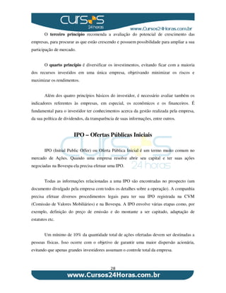 28
O terceiro princípio recomenda a avaliação do potencial de crescimento das
empresas, para procurar as que estão crescendo e possuem possibilidade para ampliar a sua
participação de mercado.
O quarto princípio é diversificar os investimentos, evitando ficar com a maioria
dos recursos investidos em uma única empresa, objetivando minimizar os riscos e
maximizar os rendimentos.
Além dos quatro princípios básicos do investidor, é necessário avaliar também os
indicadores referentes às empresas, em especial, os econômicos e os financeiros. É
fundamental para o investidor ter conhecimentos acerca da gestão realizada pela empresa,
da sua política de dividendos, da transparência de suas informações, entre outros.
IPO – Ofertas Públicas Iniciais
IPO (Initial Public Offer) ou Oferta Pública Inicial é um termo muito comum no
mercado de Ações. Quando uma empresa resolve abrir seu capital e ter suas ações
negociadas na Bovespa ela precisa efetuar uma IPO.
Todas as informações relacionadas a uma IPO são encontradas no prospecto (um
documento divulgado pela empresa com todos os detalhes sobre a operação). A companhia
precisa efetuar diversos procedimentos legais para ter sua IPO registrada na CVM
(Comissão de Valores Mobiliários) e na Bovespa. A IPO envolve várias etapas como, por
exemplo, definição do preço de emissão e do montante a ser capitado, adaptação de
estatutos etc.
Um mínimo de 10% da quantidade total de ações ofertadas devem ser destinadas a
pessoas físicas. Isso ocorre com o objetivo de garantir uma maior dispersão acionária,
evitando que apenas grandes investidores assumam o controle total da empresa.
 