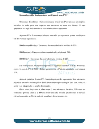 29
Sou um investidor iniciante, devo participar de uma IPO?
O histórico dos últimos 10 anos mostra que investir em IPOs tem sido um negócio
lucrativo. A maior parte das empresas que estrearam na bolsa nos últimos 10 anos
apresentou alta logo na 1ª semana de vida dentro da bolsa de valores.
Algumas IPOs ficaram especialmente marcadas por apresentar grande alta logo ao
fim do 1º dia de negociação:
IPO Bovespa Holding – Encerrou o dia com valorização próxima de 50%.
IPO Redecard – Encerrou o dia com valorização próxima de 20%.
IPO BM&F – Encerrou o dia com valorização próxima de 22%.
Em contrapartida, há algumas experiências negativas com IPOs na bolsa de valores,
como é o caso da IPO da JBSS – Friboi, que encerrou o 1º dia de negociação com baixa de
12%.
Antes de participar de uma IPO é muito importante ler o prospecto. Sim, são muitas
páginas e tem muita informação de difícil entendimento para os leigos. Leia com calma, só
assim você irá aprender os jargões do mercado.
Outro ponto importante é saber o que o mercado espera da oferta. Fale com sua
corretora e procure saber se a IPO está tendo uma alta procura. Quanto mais o mercado
estiver interessado na Oferta, mais ela tem chance de ser um sucesso.
 
