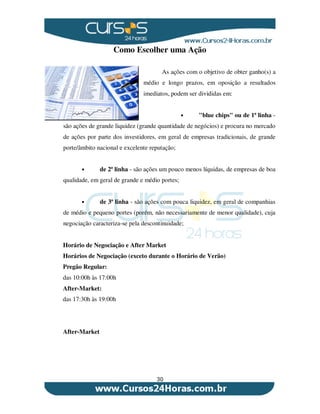 30
Como Escolher uma Ação
As ações com o objetivo de obter ganho(s) a
médio e longo prazos, em oposição a resultados
imediatos, podem ser divididas em:
• "blue chips" ou de 1ª linha -
são ações de grande liquidez (grande quantidade de negócios) e procura no mercado
de ações por parte dos investidores, em geral de empresas tradicionais, de grande
porte/âmbito nacional e excelente reputação;
• de 2ª linha - são ações um pouco menos líquidas, de empresas de boa
qualidade, em geral de grande e médio portes;
• de 3ª linha - são ações com pouca liquidez, em geral de companhias
de médio e pequeno portes (porém, não necessariamente de menor qualidade), cuja
negociação caracteriza-se pela descontinuidade;
Horário de Negociação e After Market
Horários de Negociação (exceto durante o Horário de Verão)
Pregão Regular:
das 10:00h às 17:00h
After-Market:
das 17:30h às 19:00h
After-Market
 