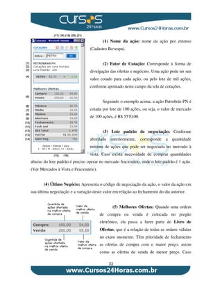 32
(1) Nome da ação: nome da ação por extenso
(Cadastro Bovespa).
(2) Fator de Cotação: Corresponde à forma de
divulgação das ofertas e negócios. Uma ação pode ter seu
valor cotado para cada ação, ou pelo lote de mil ações,
conforme apontado neste campo da tela de cotações.
Seguindo o exemplo acima, a ação Petrobrás PN é
cotada por lote de 100 ações, ou seja, o valor de mercado
de 100 ações, é R$ 5570,00.
(3) Lote padrão de negociação: Conforme
abordado anteriormente, corresponde a quantidade
mínima de ações que pode ser negociada no mercado à
vista. Caso exista necessidade de comprar quantidades
abaixo do lote padrão é preciso operar no mercado fracionário, onde o lote padrão é 1 ação.
(Ver Mercados à Vista e Fracionário).
(4) Último Negócio: Apresenta o código de negociação da ação, o valor da ação em
sua última negociação e a variação deste valor em relação ao fechamento do dia anterior.
(5) Melhores Ofertas: Quando uma ordem
de compra ou venda é colocada no pregão
eletrônico, ela passa a fazer parte do Livro de
Ofertas, que é a relação de todas as ordens válidas
no exato momento. Têm prioridade de fechamento
as ofertas de compra com o maior preço, assim
como as ofertas de venda de menor preço. Caso
 