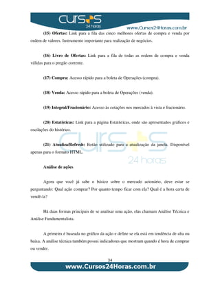 34
(15) Ofertas: Link para a fila das cinco melhores ofertas de compra e venda por
ordem de valores. Instrumento importante para realização de negócios.
(16) Livro de Ofertas: Link para a fila de todas as ordens de compra e venda
válidas para o pregão corrente.
(17) Compra: Acesso rápido para a boleta de Operações (compra).
(18) Venda: Acesso rápido para a boleta de Operações (venda).
(19) Integral/Fracionário: Acesso às cotações nos mercados à vista e fracionário.
(20) Estatísticas: Link para a página Estatísticas, onde são apresentados gráficos e
oscilações do histórico.
(21) Atualiza/Refresh: Botão utilizado para a atualização da janela. Disponível
apenas para o formato HTML.
Análise de ações
Agora que você já sabe o básico sobre o mercado acionário, deve estar se
perguntando: Qual ação comprar? Por quanto tempo ficar com ela? Qual é a hora certa de
vendê-la?
Há duas formas principais de se analisar uma ação, elas chamam Análise Técnica e
Análise Fundamentalista.
A primeira é baseada no gráfico da ação e define se ela está em tendência de alta ou
baixa. A análise técnica também possui indicadores que mostram quando é hora de comprar
ou vender.
 