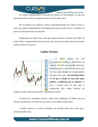 35
Já a análise fundamentalista é baseada nos números de uma empresa, ou seja, seu
valor patrimonial, seu lucro, perspectivas para o futuro, entre outros.
Há investidores que preferem analisar predominantemente por análise técnica e
outros por análise fundamentalista. Há também quem faça um meio termo e considere um
pouco das duas para tomar suas decisões.
Independente da análise feita, saiba que nenhum método vai indicar com 100% de
certeza sobre o comportamento futuro de uma ação, porém uma análise bem feita aumenta
muito as chances de sucesso.
Análise Técnica
A análise técnica não está
preocupada em analisar os fundamentos da
empresa, tal como desempenho financeiro,
endividamento ou expectativa de lucros, mas
seu foco está centrado no comportamento
dos preços das ações. Seu princípio básico
é o de que a cotação de uma ação segue
padrões e tendências que se repetem, ou
seja a cotação atual de uma ação é
influenciada pela média histórica de
cotações, sempre observando de perto o indicador de volume.
A maioria dos indicadores técnicos utiliza uma combinação de médias para seu
cálculo, normalmente uma média de curto prazo e uma média de longo prazo.
A análise técnica é o estudo da dinâmica do mercado através dos sinais que o
próprio mercado emite.
 