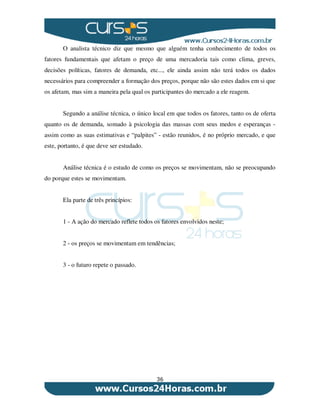 36
O analista técnico diz que mesmo que alguém tenha conhecimento de todos os
fatores fundamentais que afetam o preço de uma mercadoria tais como clima, greves,
decisões políticas, fatores de demanda, etc..., ele ainda assim não terá todos os dados
necessários para compreender a formação dos preços, porque não são estes dados em si que
os afetam, mas sim a maneira pela qual os participantes do mercado a ele reagem.
Segundo a análise técnica, o único local em que todos os fatores, tanto os de oferta
quanto os de demanda, somado à psicologia das massas com seus medos e esperanças -
assim como as suas estimativas e “palpites” - estão reunidos, é no próprio mercado, e que
este, portanto, é que deve ser estudado.
Análise técnica é o estudo de como os preços se movimentam, não se preocupando
do porque estes se movimentam.
Ela parte de três princípios:
1 - A ação do mercado reflete todos os fatores envolvidos neste;
2 - os preços se movimentam em tendências;
3 - o futuro repete o passado.
 
