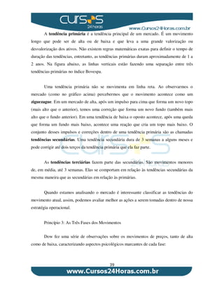 39
A tendência primária é a tendência principal de um mercado. É um movimento
longo que pode ser de alta ou de baixa e que leva a uma grande valorização ou
desvalorização dos ativos. Não existem regras matemáticas exatas para definir o tempo de
duração das tendências, entretanto, as tendências primárias duram aproximadamente de 1 a
2 anos. Na figura abaixo, as linhas verticais estão fazendo uma separação entre três
tendências primárias no índice Bovespa.
Uma tendência primária não se movimenta em linha reta. Ao observarmos o
mercado (como no gráfico acima) percebermos que o movimento acontece como um
ziguezague. Em um mercado de alta, após um impulso para cima que forma um novo topo
(mais alto que o anterior), temos uma correção que forma um novo fundo (também mais
alto que o fundo anterior). Em uma tendência de baixa o oposto acontece, após uma queda
que forma um fundo mais baixo, acontece uma reação que cria um topo mais baixo. O
conjunto desses impulsos e correções dentro de uma tendência primária são as chamadas
tendências secundárias. Uma tendência secundária dura de 3 semanas a alguns meses e
pode corrigir até dois terços da tendência primária que ela faz parte.
As tendências terciárias fazem parte das secundárias. São movimentos menores
de, em média, até 3 semanas. Elas se comportam em relação às tendências secundárias da
mesma maneira que as secundárias em relação às primárias.
Quando estamos analisando o mercado é interessante classificar as tendências do
movimento atual, assim, podemos avaliar melhor as ações a serem tomadas dentro de nossa
estratégia operacional.
Princípio 3: As Três Fases dos Movimentos
Dow fez uma série de observações sobre os movimentos de preços, tanto de alta
como de baixa, caracterizando aspectos psicológicos marcantes de cada fase:
 