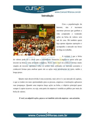 4
Introdução
Com a popularização da
Internet, não é incomum
encontrar pessoas que ganham a
vida comprando e vendendo
ações na bolsa de valores sem
sair de casa. Há também quem
faça apenas algumas operações e
acompanhe o mercado nas horas
de folga no trabalho.
A verdade é que a bolsa
de valores pode ser a chave para a estabilidade financeira e engana-se quem acha que
investir na bolsa é uma atividade complexa. Neste curso você irá conhecer formas muito
simples de investir, aprenderá sobre os termos mais utilizados no mercado acionário e
conhecerá formas para analisar quais são as ações mais promissoras no curto, médio e
longo prazo.
Quanto mais desenvolvida é uma economia, mais ativo é o seu mercado de capitais,
o que se traduz em mais oportunidades para as pessoas, empresas e instituições aplicarem
suas poupanças. Quando uma empresa lança ações na bolsa, o objetivo principal quase
sempre é captar recursos, ou seja, uma parte da empresa é vendida ao público por meio da
bolsa de valores.
E você, ao adquirir ações, passa a ser também sócio da empresa - um acionista.
 