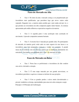 40
Fases do Mercado em Alta
• Fase 1: No início da alta o mercado começa a ser propulsionado por
investidores mais qualificados, que percebem logo que novos ventos estão
soprando. Enquanto isso, a maioria ainda acredita que o pior ainda está por vir, o
que permite aos investidores de elite comprarem papéis muito baratos. As notícias
apresentadas pela mídia refletem as expectativas negativas da maioria.
• Fase 2: A segunda parte é uma aceleração mais acentuada do
movimento. A pressão compradora aumenta bastante.
• Fase 3: A terceira fase é marcada por grandes altas. Os participantes
do mercado, de maneira geral, estão cada vez mais seguros de seus lucros e os
investidores mais bem preparados começam a vender suas posições. A grande
massa de investidores está em clima de euforia que se realimenta diariamente nos
noticiários. Está aberta a possibilidade para a fase 1 do mercado de baixa.
Fases do Mercado em Baixa
• Fase 1: Nesta fase os profissionais e investidores de elite vendem
seus ativos, iniciando a retração.
• Fase 2: É uma etapa marcada por um grande nervosismo, os
investidores percebem o equívoco e tentam se desfazer de suas posições.
• Fase 3: Com as grandes perdas e ativos muito desvalorizados a
pressão vendedora se dissipa, oportunidades para uma nova alta começam a surgir.
Princípio 4: O Princípio da Confirmação
 