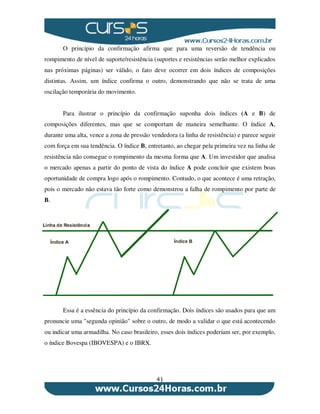 41
O princípio da confirmação afirma que para uma reversão de tendência ou
rompimento de nível de suporte/resistência (suportes e resistências serão melhor explicados
nas próximas páginas) ser válido, o fato deve ocorrer em dois índices de composições
distintas. Assim, um índice confirma o outro, demonstrando que não se trata de uma
oscilação temporária do movimento.
Para ilustrar o princípio da confirmação suponha dois índices (A e B) de
composições diferentes, mas que se comportam de maneira semelhante. O índice A,
durante uma alta, vence a zona de pressão vendedora (a linha de resistência) e parece seguir
com força em sua tendência. O índice B, entretanto, ao chegar pela primeira vez na linha de
resistência não consegue o rompimento da mesma forma que A. Um investidor que analisa
o mercado apenas a partir do ponto de vista do índice A pode concluir que existem boas
oportunidade de compra logo após o rompimento. Contudo, o que acontece é uma retração,
pois o mercado não estava tão forte como demonstrou a falha de rompimento por parte de
B.
Essa é a essência do princípio da confirmação. Dois índices são usados para que um
pronuncie uma "segunda opinião" sobre o outro, de modo a validar o que está acontecendo
ou indicar uma armadilha. No caso brasileiro, esses dois índices poderiam ser, por exemplo,
o índice Bovespa (IBOVESPA) e o IBRX.
 
