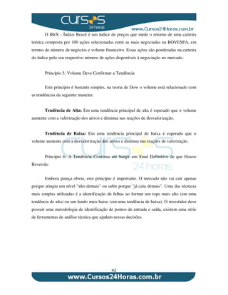 42
O IBrX - Índice Brasil é um índice de preços que mede o retorno de uma carteira
teórica composta por 100 ações selecionadas entre as mais negociadas na BOVESPA, em
termos de número de negócios e volume financeiro. Essas ações são ponderadas na carteira
do índice pelo seu respectivo número de ações disponíveis à negociação no mercado.
Princípio 5: Volume Deve Confirmar a Tendência
Este princípio é bastante simples, na teoria de Dow o volume está relacionado com
as tendências da seguinte maneira:
Tendência de Alta: Em uma tendência principal de alta é esperado que o volume
aumente com a valorização dos ativos e diminua nas reações de desvalorização.
Tendência de Baixa: Em uma tendência principal de baixa é esperado que o
volume aumente com a desvalorização dos ativos e diminua nas reações de valorização.
Princípio 6: A Tendência Continua até Surgir um Sinal Definitivo de que Houve
Reversão
Embora pareça óbvio, este princípio é importante. O mercado não vai cair apenas
porque atingiu um nível "alto demais" ou subir porque "já caiu demais". Uma das técnicas
mais simples utilizadas é a identificação de falhas ao formar um topo mais alto (em uma
tendência de alta) ou um fundo mais baixo (em uma tendência de baixa). O investidor deve
possuir uma metodologia de identificação de pontos de entrada e saída, existem uma série
de ferramentas de análise técnica que ajudam nessas decisões.
 