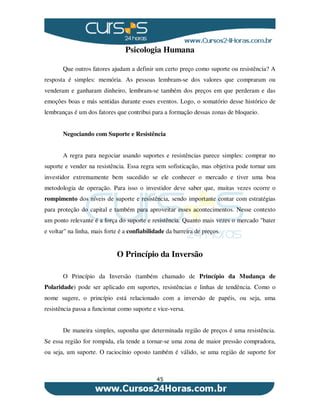 45
Psicologia Humana
Que outros fatores ajudam a definir um certo preço como suporte ou resistência? A
resposta é simples: memória. As pessoas lembram-se dos valores que compraram ou
venderam e ganharam dinheiro, lembram-se também dos preços em que perderam e das
emoções boas e más sentidas durante esses eventos. Logo, o somatório desse histórico de
lembranças é um dos fatores que contribui para a formação dessas zonas de bloqueio.
Negociando com Suporte e Resistência
A regra para negociar usando suportes e resistências parece simples: comprar no
suporte e vender na resistência. Essa regra sem sofisticação, mas objetiva pode tornar um
investidor extremamente bem sucedido se ele conhecer o mercado e tiver uma boa
metodologia de operação. Para isso o investidor deve saber que, muitas vezes ocorre o
rompimento dos níveis de suporte e resistência, sendo importante contar com estratégias
para proteção do capital e também para aproveitar esses acontecimentos. Nesse contexto
um ponto relevante é a força do suporte e resistência. Quanto mais vezes o mercado "bater
e voltar" na linha, mais forte é a confiabilidade da barreira de preços.
O Princípio da Inversão
O Princípio da Inversão (também chamado de Princípio da Mudança de
Polaridade) pode ser aplicado em suportes, resistências e linhas de tendência. Como o
nome sugere, o princípio está relacionado com a inversão de papéis, ou seja, uma
resistência passa a funcionar como suporte e vice-versa.
De maneira simples, suponha que determinada região de preços é uma resistência.
Se essa região for rompida, ela tende a tornar-se uma zona de maior pressão compradora,
ou seja, um suporte. O raciocínio oposto também é válido, se uma região de suporte for
 