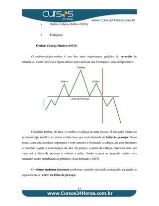 47
• Ombro-Cabeça-Ombro (OCO)
• Triângulos
Ombro-Cabeça-Ombro (OCO)
O ombro-cabeça-ombro é um dos mais importantes padrões de reversão de
tendência. Vamos utilizar a figura abaixo para analisar sua formação e seus componentes.
O padrão lembra, de fato, os ombros e cabeça de uma pessoa. O mercado forma um
primeiro topo (ombro) e retorna a linha base que será chamada de linha de pescoço. Desse
ponto, uma alta acontece superando o topo anterior e formando a cabeça, até esse momento
o mercado sugere a continuação da alta. Os preços, a partir da cabeça, retornam uma vez
mais até a linha de pescoço e voltam a subir, dando origem ao segundo ombro com
tamanho muito semelhante ao primeiro. Está formado o OCO.
O volume costuma decrescer conforme o padrão vai sendo construído, elevando-se
rapidamente no corte da linha de pescoço.
 