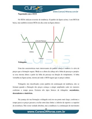 48
Negociando com o OCO
Os OCOs indicam reversão de tendência. O padrão da figura acima, é um OCO de
baixa, mas também existem OCOs de alta como na figura abaixo:
Triângulos
Uma das características mais interessantes do padrão cabeça e ombros é o alvo de
preços que a formação sugere. Mede-se a altura da cabeça até a linha de pescoço e projeta-
se essa mesma altura a partir da linha de pescoço na direção de rompimento. A linha
vermelha na figura acima, mostra até onde o OCO sugere que os preços subam.
Triângulos são classificados como padrões de continuação de tendência, eles se
formam quando a flutuação dos preços começa a atingir amplitudes cada vez menores
conforme o tempo passa. Existem três tipos básicos de triângulos: ascendentes,
descendentes e simétricos.
No começo de sua formação o triângulo está em seu ponto mais largo, conforme o
tempo passa os preços passam a oscilar entre duas linhas: a inferior de suporte e a superior
de resistência. Não existe verdade absoluta, mas a tendência é a continuação do movimento
 