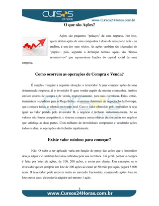5
O que são Ações?
Ações são pequenos "pedaços" de uma empresa. Por isso,
quem detém ações de uma companhia é dono de uma parte dela - ou
melhor, é um dos seus sócios. As ações também são chamadas de
"papéis", pois, segundo a definição formal, ações são "títulos
nominativos" que representam frações do capital social de uma
empresa.
Como ocorrem as operações de Compra e Venda?
É simples. Imagine a seguinte situação: o investidor A quer comprar ações de uma
determinada empresa; já o investidor B quer vender papéis da mesma companhia. Ambos
enviam ordens de compra e de venda, respectivamente, para suas corretoras. Estas, então,
transmitem os pedidos para o Mega Bolsa - o sistema eletrônico de negociação da Bovespa,
que compara todas as ofertas em tempo real. Caso o valor oferecido pelo investidor A seja
igual ao valor pedido pelo investidor B, o negócio é fechado instantaneamente. Se os
valores não forem compatíveis, o sistema compara outras ofertas até encontrar um negócio
que satisfaça as duas partes. Com milhares de investidores comprando e vendendo ações
todos os dias, as operações são fechadas rapidamente.
Existe valor mínimo para começar?
Não. O valor a ser aplicado varia em função do preço das ações que o investidor
deseja adquirir e também das taxas cobradas pela sua corretora. Em geral, porém, a compra
é feita por lotes de ações, de 100, 200 ações, e assim por diante. Um exemplo: se o
investidor quiser comprar um lote de 100 ações ao custo de 50 reais por ação, pagará 5 000
reais. O investidor pode recorrer ainda ao mercado fracionário, comprando ações fora do
lote: nesse caso, ele poderia adquirir até mesmo 1 ação.
 
