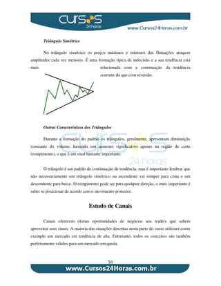 50
Triângulo Simétrico
No triângulo simétrico os preços máximos e mínimos das flutuações atingem
amplitudes cada vez menores. É uma formação típica de indecisão e a sua tendência está
mais relacionada com a continuação da tendência
corrente do que com reversão.
Outras Características dos Triângulos
Durante a formação do padrão os triângulos, geralmente, apresentam diminuição
constante do volume, havendo um aumento significativo apenas na região de corte
(rompimento), o que é um sinal bastante importante.
O triângulo é um padrão de continuação de tendência, mas é importante lembrar que
não necessariamente um triângulo simétrico ou ascendente vai romper para cima e um
descendente para baixo. O rompimento pode ser para qualquer direção, o mais importante é
saber se posicionar de acordo com o movimento posterior.
Estudo de Canais
Canais oferecem ótimas oportunidades de negócios aos traders que sabem
aproveitar seus sinais. A maioria das situações descritas nesta parte do curso utilizará como
exemplo um mercado em tendência de alta. Entretanto, todos os conceitos são também
perfeitamente válidos para um mercado em queda.
 