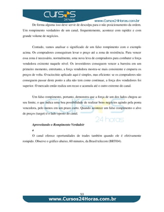 53
De forma alguma isso deve servir de desculpa para o não posicionamento da ordem.
Um rompimento verdadeiro de um canal, frequentemente, acontece com rapidez e com
grande volume de negócios.
Contudo, vamos analisar o significado de um falso rompimento com o exemplo
acima. Os compradores conseguiram levar o preço até a zona de resistência. Para vencer
essa zona é necessário, normalmente, uma nova leva de compradores para combater a força
vendedora existente naquele nível. Os investidores conseguem vencer a barreira em um
primeiro momento, entretanto, a força vendedora mostra-se mais consistente e empurra os
preços de volta. O raciocínio aplicado aqui é simples, mas eficiente: se os compradores não
conseguem passar deste ponto a alta não tem como continuar, a força dos vendedores foi
superior. O mercado então realiza um recuo e acumula até o outro extremo do canal.
Um falso rompimento, portanto, demonstra que a força de um dos lados chegou ao
seu limite, o que indica uma boa possibilidade de realizar bons negócios agindo pela ponta
vencedora, pelo menos em um prazo curto. Quando acontece um falso rompimento o alvo
de preços (target) é o lado oposto do canal.
Aproveitando o Rompimento Verdadeir
o
O canal oferece oportunidades de trades também quando ele é efetivamente
rompido. Observe o gráfico abaixo, 60 minutos, da Brasil telecom (BRTO4).
 