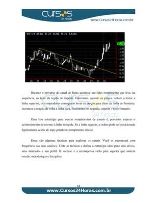 54
Durante o percurso do canal de baixa acontece um falso rompimento que leva, na
sequência, ao teste da região de suporte. Entretanto, quando os preços voltam a testar a
linha superior, os compradores conseguem levar os preços para além da linha de fronteira.
Acontece a reação de volta à linha para, finalmente em seguida, superar o topo formado.
Uma boa estratégia para operar rompimentos de canais é, portanto, esperar o
acontecimento de retorno à linha rompida. Se a linha segurar, a ordem pode ser posicionada
ligeiramente acima do topo gerado no rompimento inicial.
Essas são algumas técnicas para explorar os canais. Você os encontrará com
frequência nas suas análises. Teste as técnicas e defina a estratégia ideal para seus ativos,
seus mercados e seu perfil. O sucesso e a recompensa virão para aqueles que unirem
estudo, metodologia e disciplina.
 